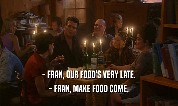 - FRAN, OUR FOOD'S VERY LATE. - FRAN, MAKE FOOD COME. 