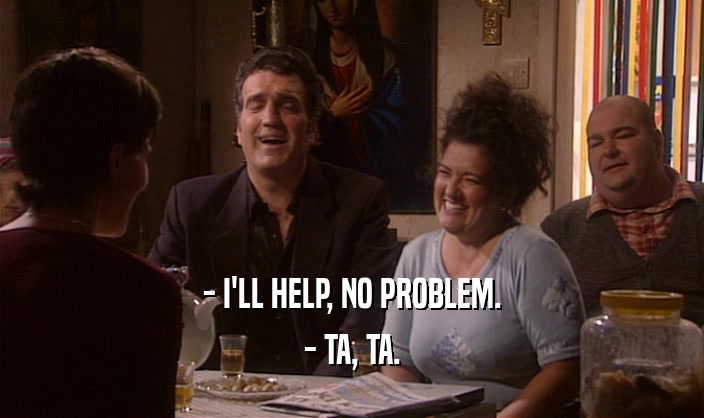 - I'LL HELP, NO PROBLEM.
 - TA, TA.
 