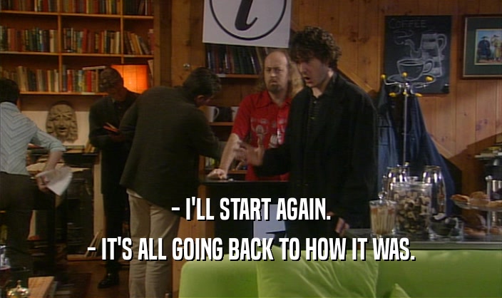 - I'LL START AGAIN. - IT'S ALL GOING BACK TO HOW IT WAS. 
