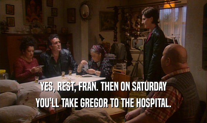 YES, REST, FRAN. THEN ON SATURDAY YOU'LL TAKE GREGOR TO THE HOSPITAL. 