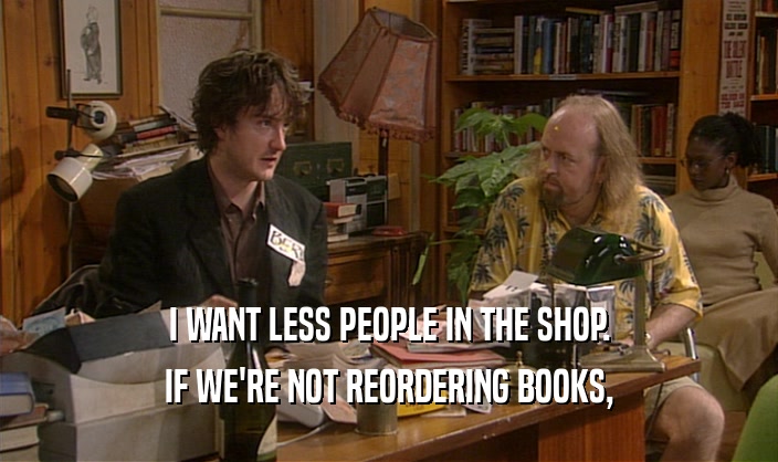 I WANT LESS PEOPLE IN THE SHOP. IF WE'RE NOT REORDERING BOOKS, 