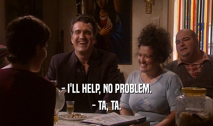 - I'LL HELP, NO PROBLEM.
 - TA, TA.
 