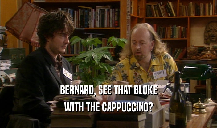 BERNARD, SEE THAT BLOKE WITH THE CAPPUCCINO? 