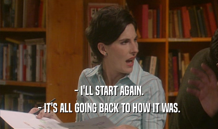 - I'LL START AGAIN. - IT'S ALL GOING BACK TO HOW IT WAS. 