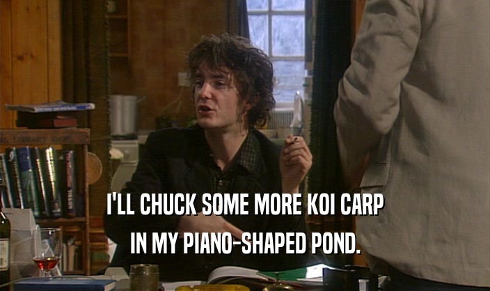 I'LL CHUCK SOME MORE KOI CARP IN MY PIANO-SHAPED POND. 