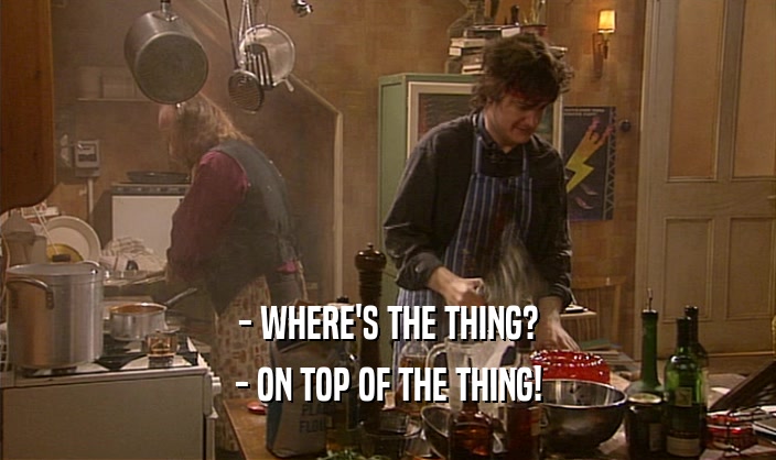 - WHERE'S THE THING?
 - ON TOP OF THE THING!
 