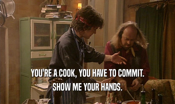YOU'RE A COOK, YOU HAVE TO COMMIT.
 SHOW ME YOUR HANDS.
 