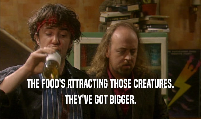 THE FOOD'S ATTRACTING THOSE CREATURES.
 THEY'VE GOT BIGGER.
 