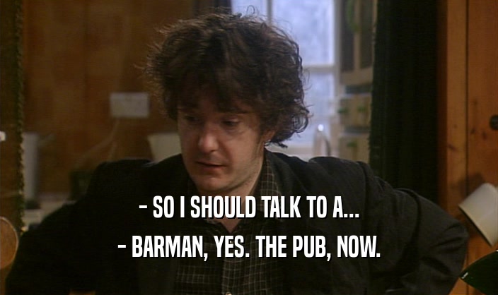 - SO I SHOULD TALK TO A... - BARMAN, YES. THE PUB, NOW. 