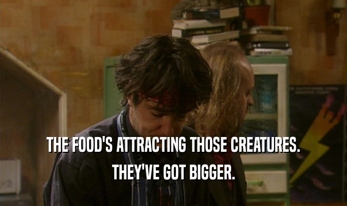 THE FOOD'S ATTRACTING THOSE CREATURES. THEY'VE GOT BIGGER. 