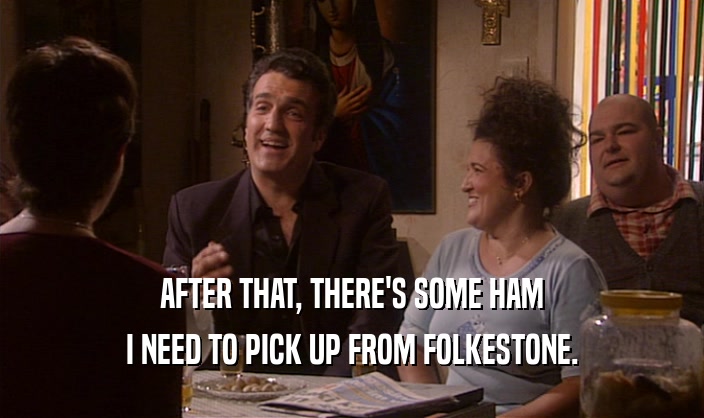 AFTER THAT, THERE'S SOME HAM
 I NEED TO PICK UP FROM FOLKESTONE.
 