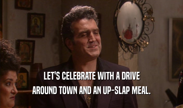 LET'S CELEBRATE WITH A DRIVE
 AROUND TOWN AND AN UP-SLAP MEAL.
 