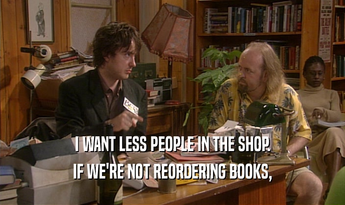 I WANT LESS PEOPLE IN THE SHOP. IF WE'RE NOT REORDERING BOOKS, 