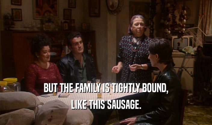 BUT THE FAMILY IS TIGHTLY BOUND, LIKE THIS SAUSAGE. 