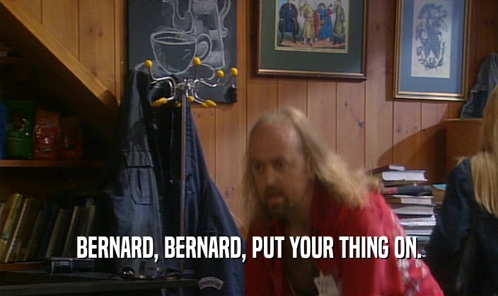BERNARD, BERNARD, PUT YOUR THING ON.
  