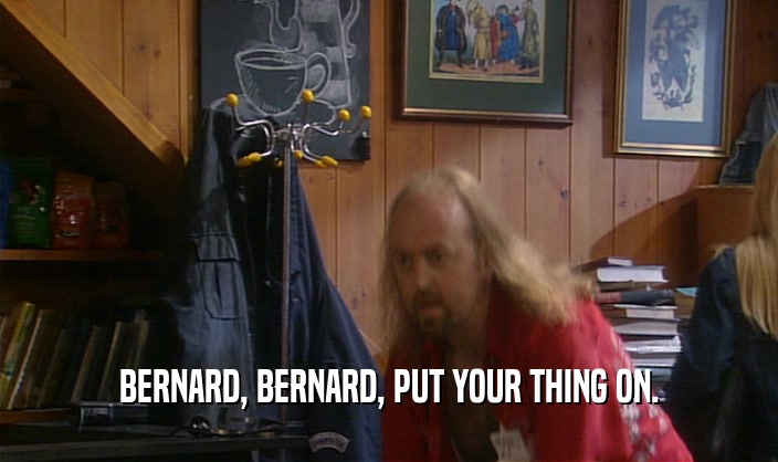 BERNARD, BERNARD, PUT YOUR THING ON.  