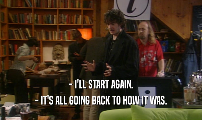 - I'LL START AGAIN. - IT'S ALL GOING BACK TO HOW IT WAS. 