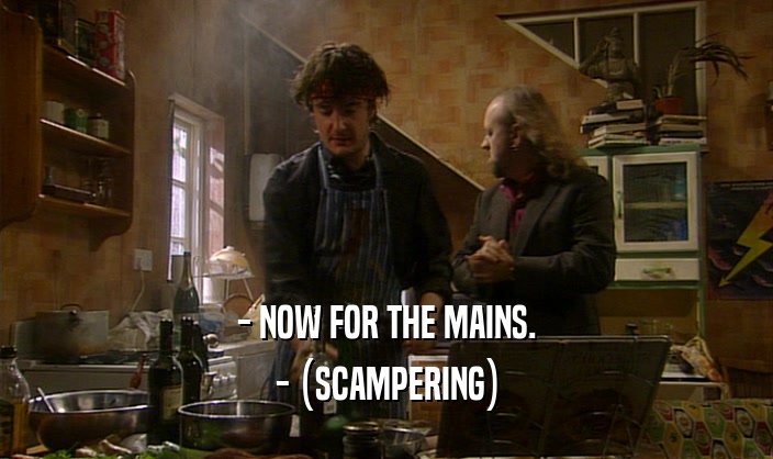 - NOW FOR THE MAINS. - (SCAMPERING) 