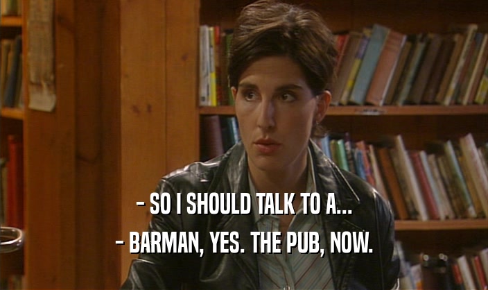 - SO I SHOULD TALK TO A... - BARMAN, YES. THE PUB, NOW. 
