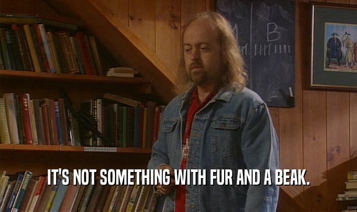 IT'S NOT SOMETHING WITH FUR AND A BEAK.  