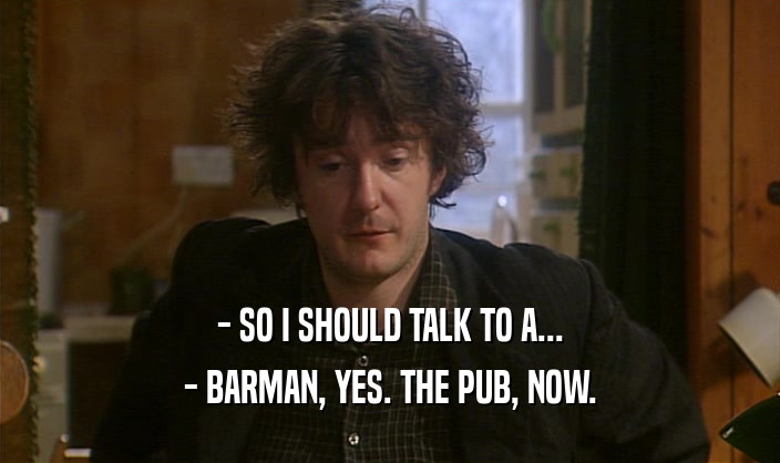 - SO I SHOULD TALK TO A... - BARMAN, YES. THE PUB, NOW. 