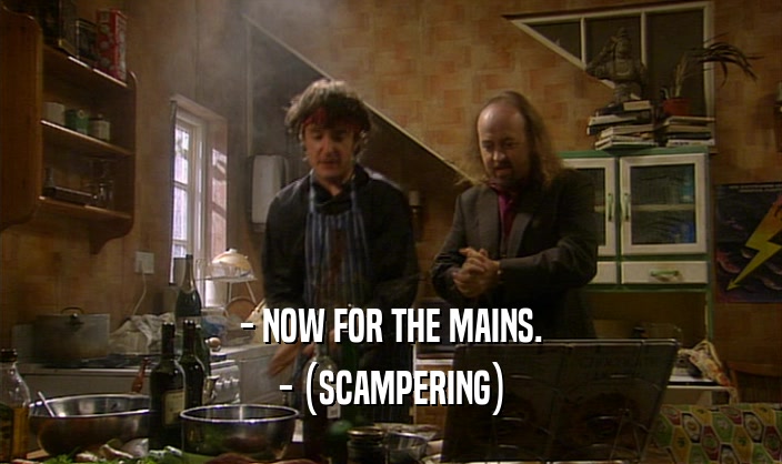 - NOW FOR THE MAINS. - (SCAMPERING) 