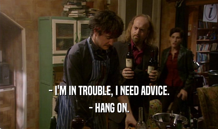 - I'M IN TROUBLE, I NEED ADVICE. - HANG ON. 