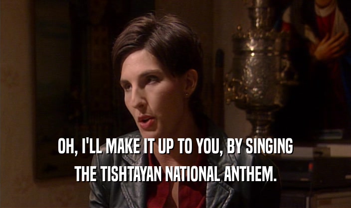 OH, I'LL MAKE IT UP TO YOU, BY SINGING THE TISHTAYAN NATIONAL ANTHEM. 
