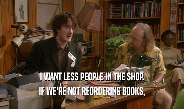 I WANT LESS PEOPLE IN THE SHOP. IF WE'RE NOT REORDERING BOOKS, 