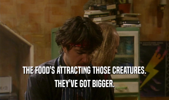 THE FOOD'S ATTRACTING THOSE CREATURES. THEY'VE GOT BIGGER. 