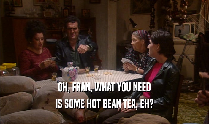 OH, FRAN, WHAT YOU NEED IS SOME HOT BEAN TEA, EH? 