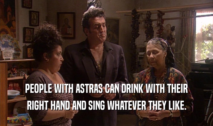 PEOPLE WITH ASTRAS CAN DRINK WITH THEIR RIGHT HAND AND SING WHATEVER THEY LIKE. 