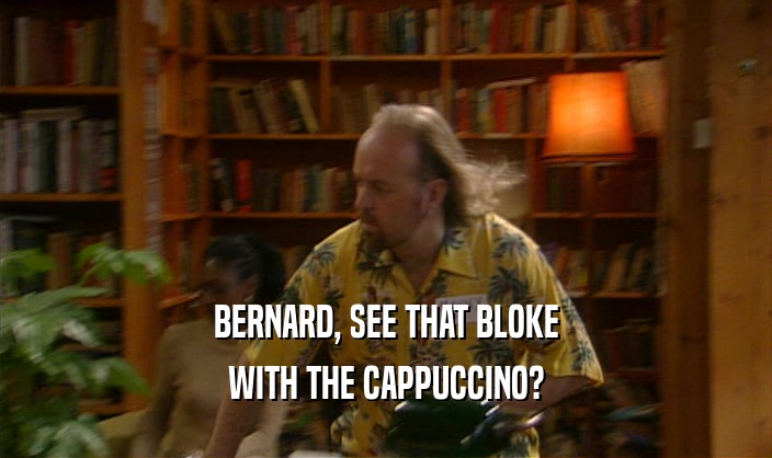 BERNARD, SEE THAT BLOKE WITH THE CAPPUCCINO? 