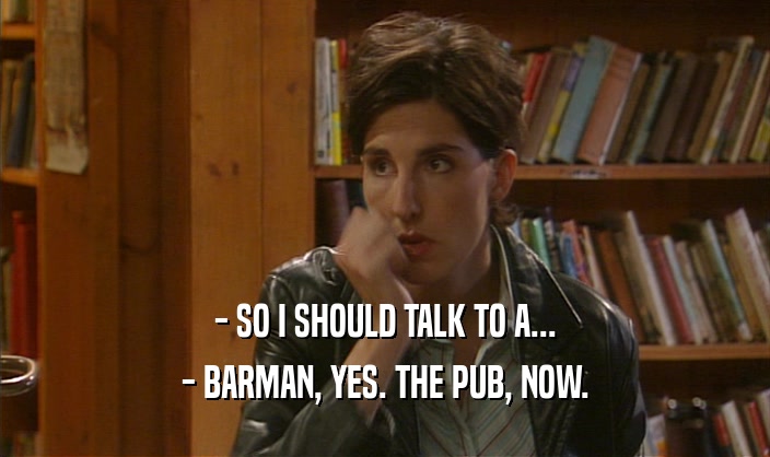 - SO I SHOULD TALK TO A... - BARMAN, YES. THE PUB, NOW. 