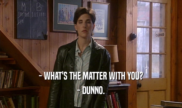 - WHAT'S THE MATTER WITH YOU? - DUNNO. 