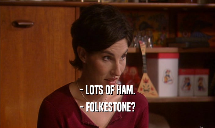 - LOTS OF HAM.
 - FOLKESTONE?
 