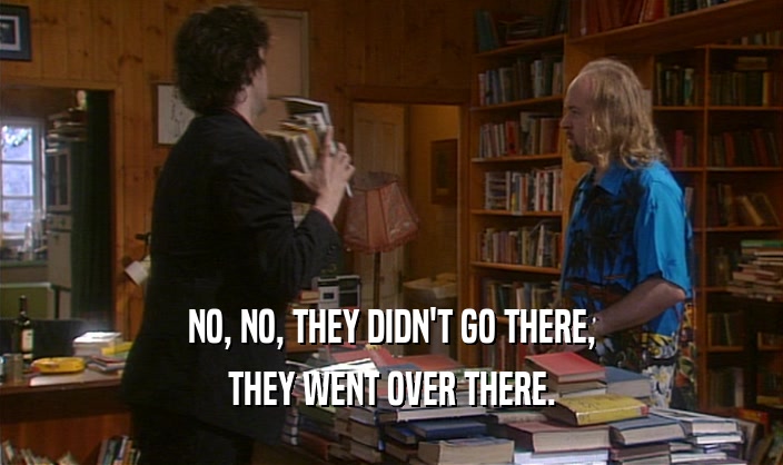 NO, NO, THEY DIDN'T GO THERE, THEY WENT OVER THERE. 
