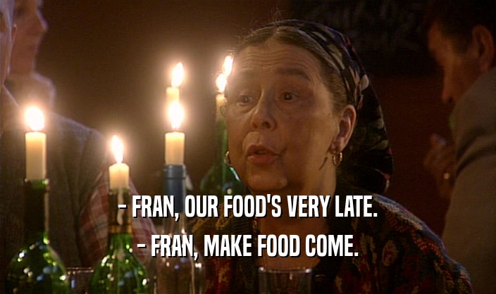 - FRAN, OUR FOOD'S VERY LATE. - FRAN, MAKE FOOD COME. 