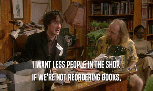I WANT LESS PEOPLE IN THE SHOP. IF WE'RE NOT REORDERING BOOKS, 
