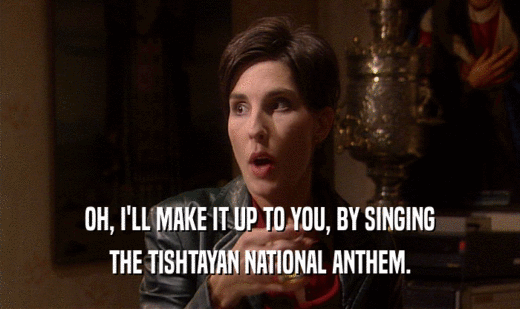 OH, I'LL MAKE IT UP TO YOU, BY SINGING
 THE TISHTAYAN NATIONAL ANTHEM.
 