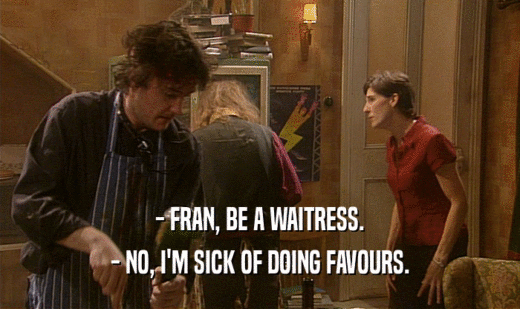 - FRAN, BE A WAITRESS.
 - NO, I'M SICK OF DOING FAVOURS.
 