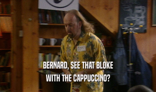 BERNARD, SEE THAT BLOKE WITH THE CAPPUCCINO? 
