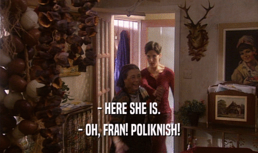 - HERE SHE IS.
 - OH, FRAN! POLIKNISH!
 