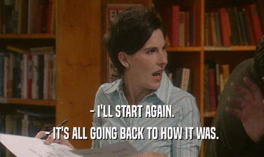 - I'LL START AGAIN. - IT'S ALL GOING BACK TO HOW IT WAS. 