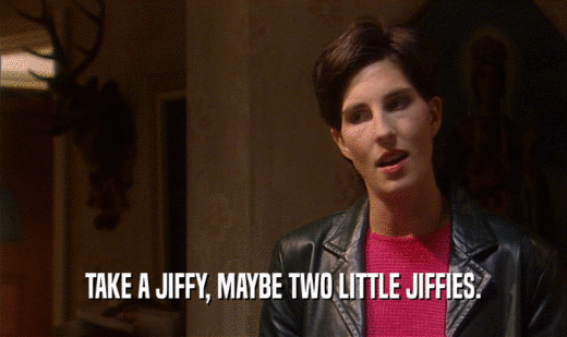 TAKE A JIFFY, MAYBE TWO LITTLE JIFFIES.  
