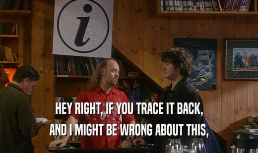 HEY RIGHT, IF YOU TRACE IT BACK, AND I MIGHT BE WRONG ABOUT THIS, 