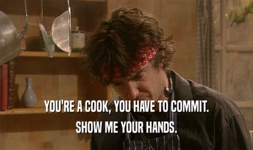 YOU'RE A COOK, YOU HAVE TO COMMIT.
 SHOW ME YOUR HANDS.
 