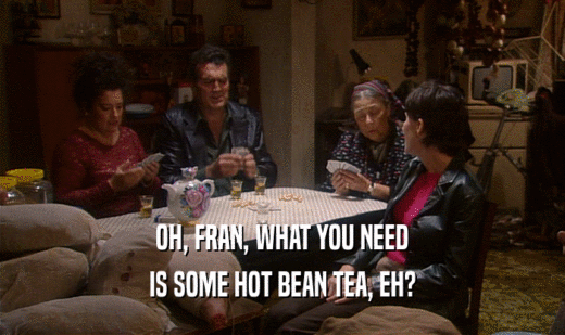 OH, FRAN, WHAT YOU NEED IS SOME HOT BEAN TEA, EH? 