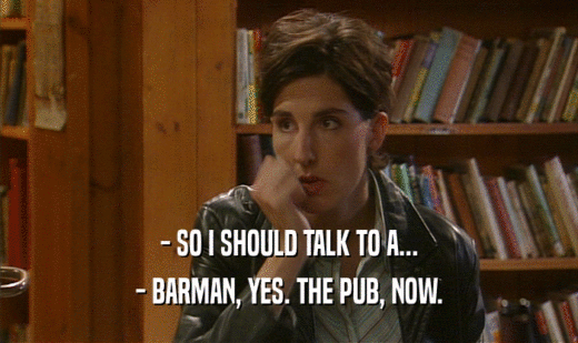 - SO I SHOULD TALK TO A...
 - BARMAN, YES. THE PUB, NOW.
 