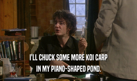I'LL CHUCK SOME MORE KOI CARP IN MY PIANO-SHAPED POND. 